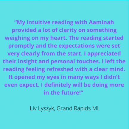 "My intuitive reading with Aaminah provided a lot of clarity on something weighing on my heart. The reading started promptly & the expectations were set very clearly from the start. I appreciated their insight & personal touches. I left the reading feeling refreshed with a clear mind. It opened my eyes in many ways I didn't even expect. I definitely will be doing more in the future." Liv Lyszyk, Grand Rapids MI