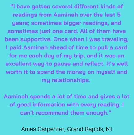 “I have gotten several different kinds of readings from Aaminah over the last 5 years; sometimes bigger readings, and sometimes just one card. All of them have been supportive. Once when I was traveling, I paid Aaminah ahead of time to pull a card for me each day of my trip, and it was an excellent way to pause and reflect. It's well worth it to spend the money on myself and my relationships. Aaminah spends a lot of time and gives a lot of good information with every reading. I can't recommend them enough.” Ames Carpenter, Grand Rapids, MI