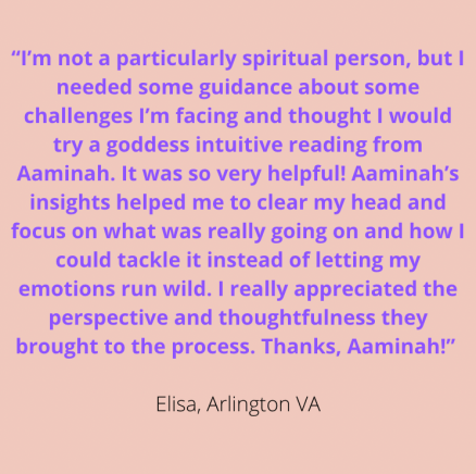 "I'm not a particularly spiritual person, but I needed some guidance about some challenges I'm facing & thought I would try a Goddess intuitive reading from Aaminah. It was so very helpful! Aaminah's insights helped me to clear my head & focus on what was really going on & how I could tackle it instead of letting my emotions run wild. I really appreciated the perspective & thoughtfulness they brought to the process. Thanks, Aaminah!" Elisa, Arlington VA