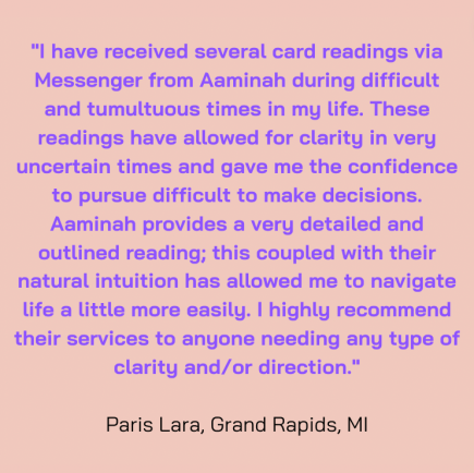 "I have received several card readings via Messenger from Aaminah during difficult and tumultuous times in my life. These readings have allowed for clarity in very uncertain times and gave me the confidence to pursue difficult to make decisions. Aaminah provides a very detailed and outlined reading; this coupled with their natural intuition has allowed me to navigate life a little more easily. I highly recommend their services to anyone needing any type of clarity and/or direction." Paris Lara, Grand Rapids MI